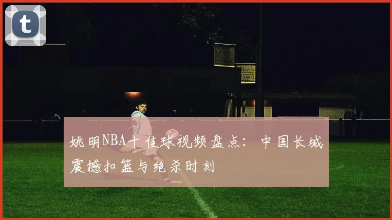 姚明NBA十佳球视频盘点：中国长城震撼扣篮与绝杀时刻