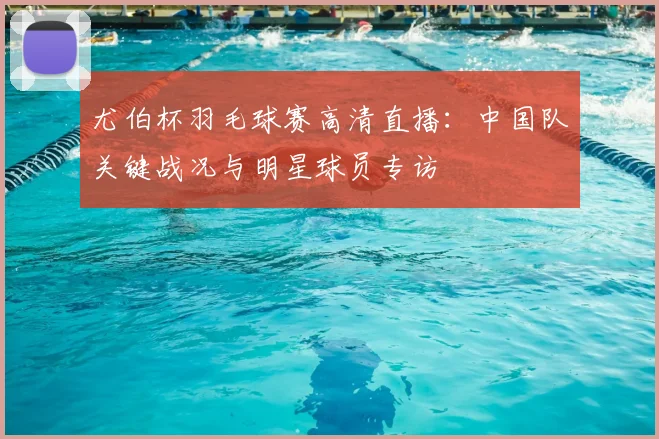 尤伯杯羽毛球赛高清直播：中国队关键战况与明星球员专访
