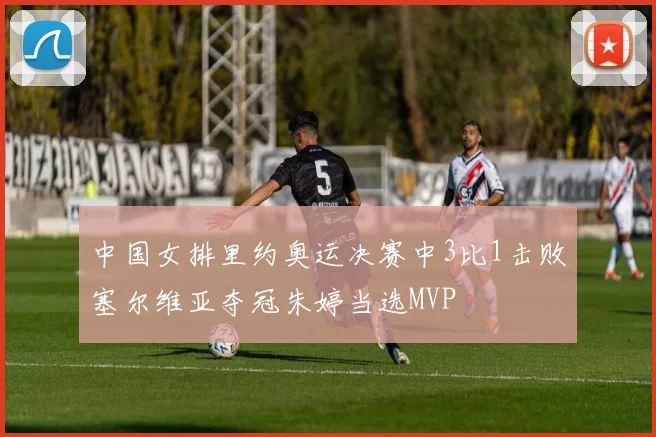 中国女排里约奥运决赛中3比1击败塞尔维亚夺冠朱婷当选MVP