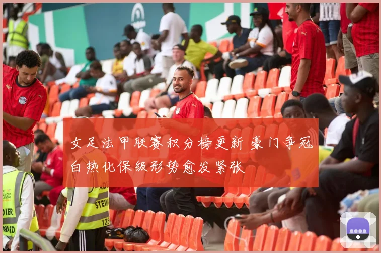女足法甲联赛积分榜更新 豪门争冠白热化保级形势愈发紧张