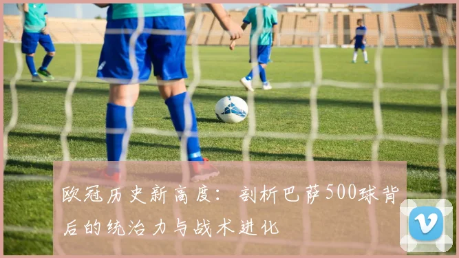 欧冠历史新高度：剖析巴萨500球背后的统治力与战术进化