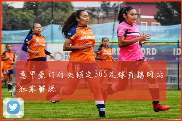 意甲豪门对决锁定365足球直播网站独家解说