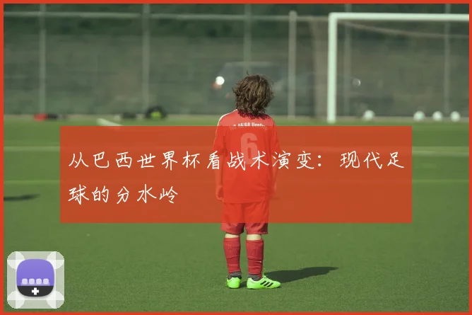 从巴西世界杯看战术演变：现代足球的分水岭